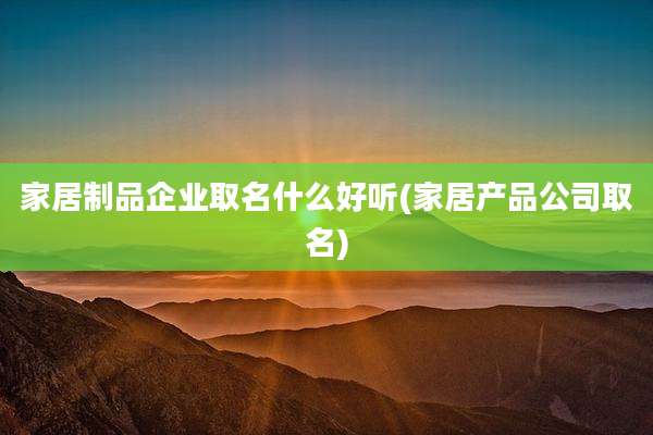 家居制品企业取名什么好听(家居产品公司取名)