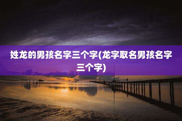 姓龙的男孩名字三个字(龙字取名男孩名字三个字)