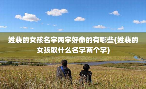 姓裴的女孩名字两字好命的有哪些(姓裴的女孩取什么名字两个字)