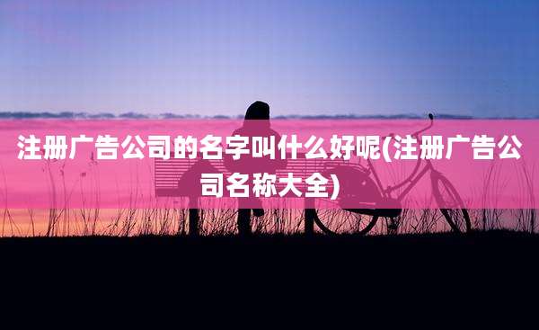 注册广告公司的名字叫什么好呢(注册广告公司名称大全)