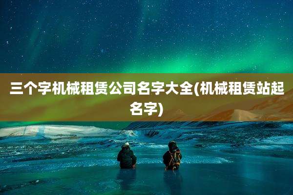 三个字机械租赁公司名字大全(机械租赁站起名字)