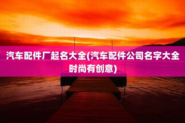 汽车配件厂起名大全(汽车配件公司名字大全时尚有创意)