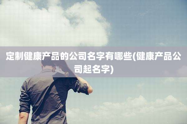 定制健康产品的公司名字有哪些(健康产品公司起名字)