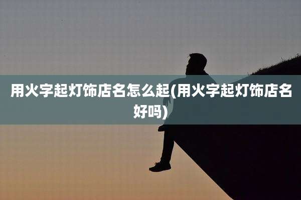 用火字起灯饰店名怎么起(用火字起灯饰店名好吗)