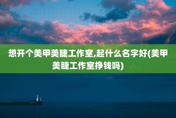 想开个美甲美睫工作室,起什么名字好(美甲美睫工作室挣钱吗)