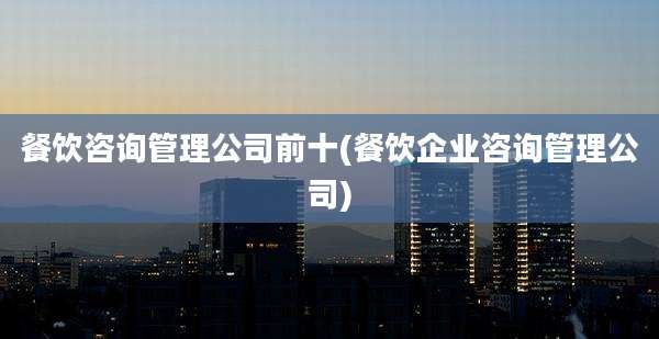 餐饮咨询管理公司前十(餐饮企业咨询管理公司)