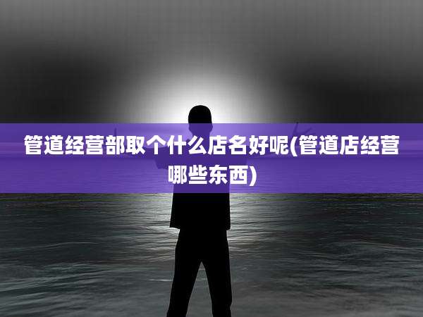 管道经营部取个什么店名好呢(管道店经营哪些东西)