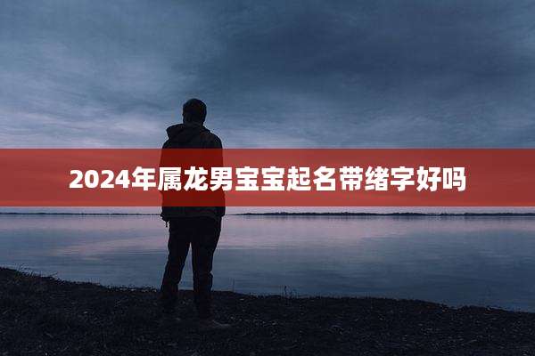2024年属龙男宝宝起名带绪字好吗