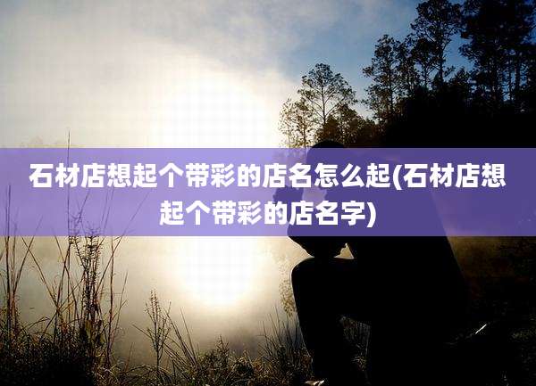 石材店想起个带彩的店名怎么起(石材店想起个带彩的店名字)