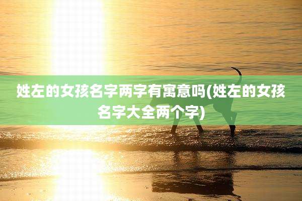 姓左的女孩名字两字有寓意吗(姓左的女孩名字大全两个字)