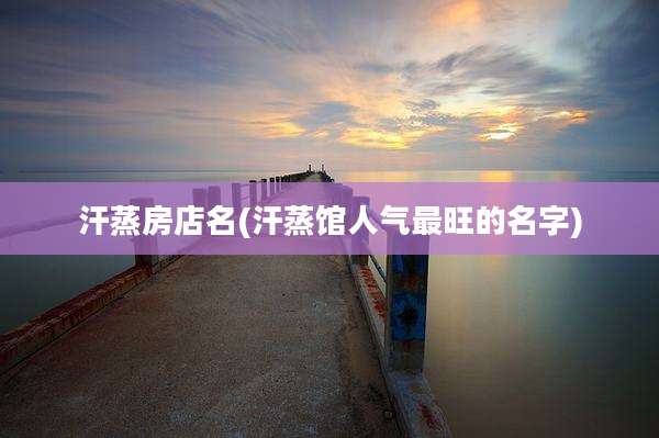 汗蒸房店名(汗蒸馆人气最旺的名字)