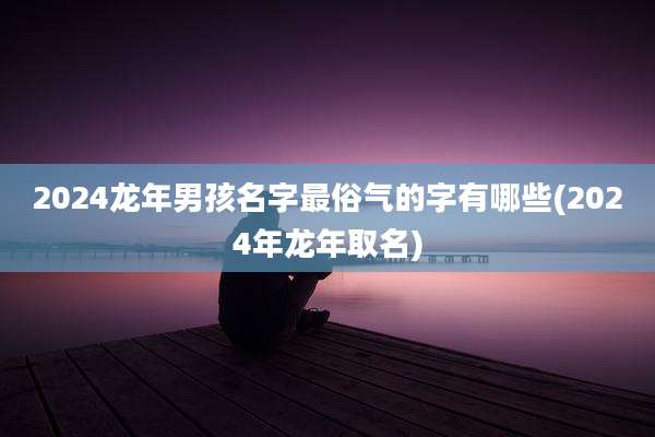 2024龙年男孩名字最俗气的字有哪些(2024年龙年取名)