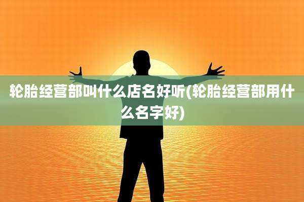轮胎经营部叫什么店名好听(轮胎经营部用什么名字好)