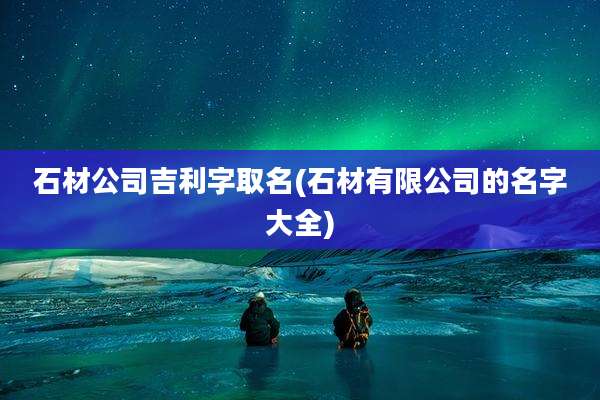 石材公司吉利字取名(石材有限公司的名字大全)