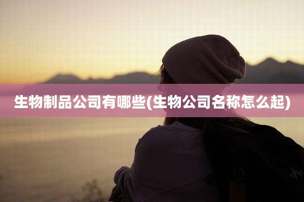 生物制品公司有哪些(生物公司名称怎么起)