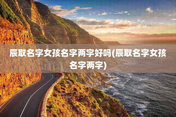 辰取名字女孩名字两字好吗(辰取名字女孩名字两字)