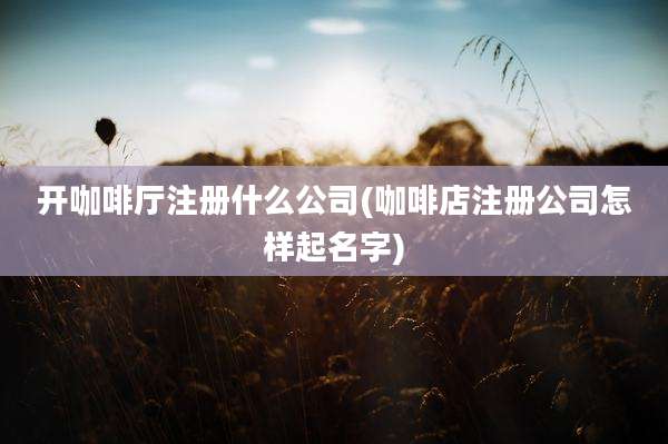 开咖啡厅注册什么公司(咖啡店注册公司怎样起名字)