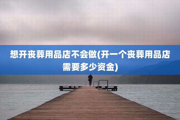 想开丧葬用品店不会做(开一个丧葬用品店需要多少资金)
