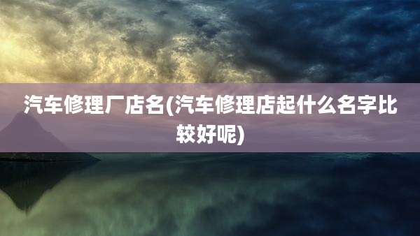 汽车修理厂店名(汽车修理店起什么名字比较好呢)