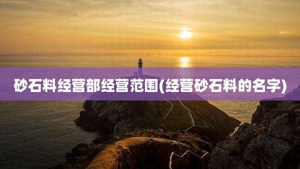 砂石料经营部经营范围(经营砂石料的名字)