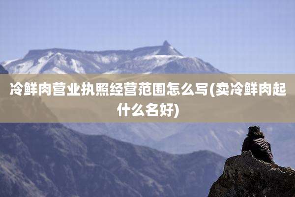 冷鲜肉营业执照经营范围怎么写(卖冷鲜肉起什么名好)