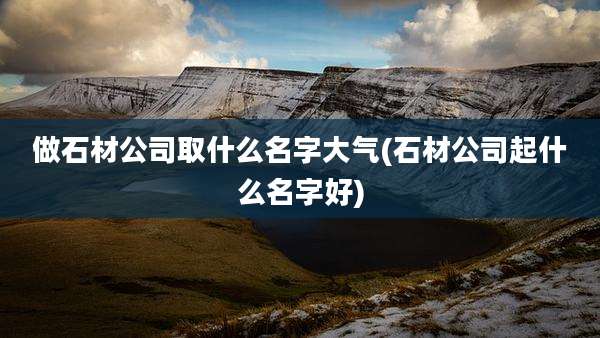 做石材公司取什么名字大气(石材公司起什么名字好)