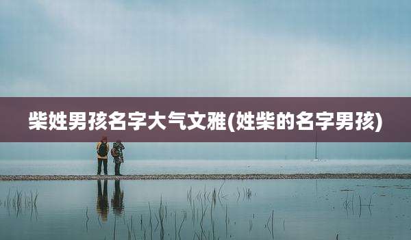 柴姓男孩名字大气文雅(姓柴的名字男孩)