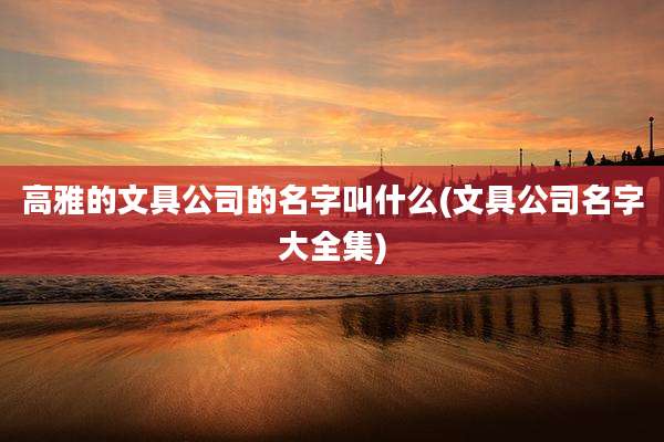 高雅的文具公司的名字叫什么(文具公司名字大全集)
