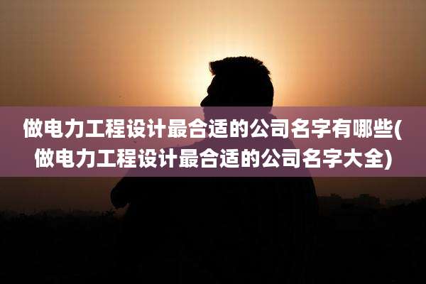 做电力工程设计最合适的公司名字有哪些(做电力工程设计最合适的公司名字大全)