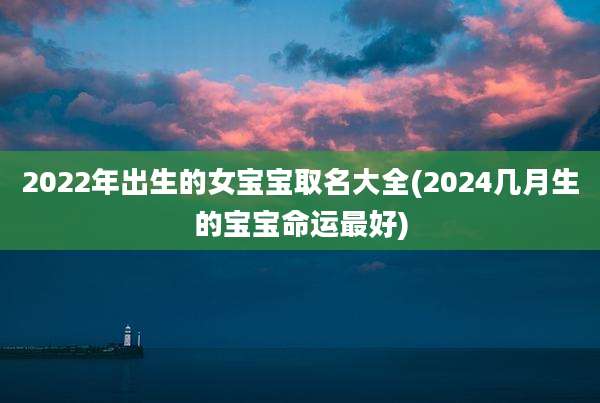 2022年出生的女宝宝取名大全(2024几月生的宝宝命运最好)