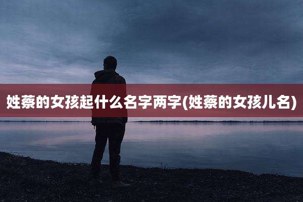 姓蔡的女孩起什么名字两字(姓蔡的女孩儿名)