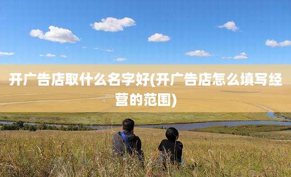 开广告店取什么名字好(开广告店怎么填写经营的范围)