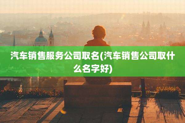 汽车销售服务公司取名(汽车销售公司取什么名字好)