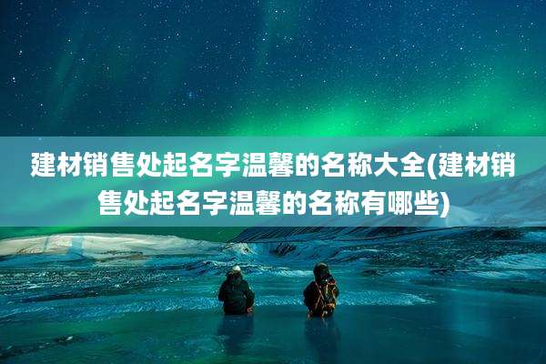建材销售处起名字温馨的名称大全(建材销售处起名字温馨的名称有哪些)