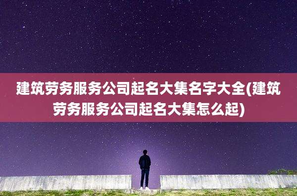 建筑劳务服务公司起名大集名字大全(建筑劳务服务公司起名大集怎么起)