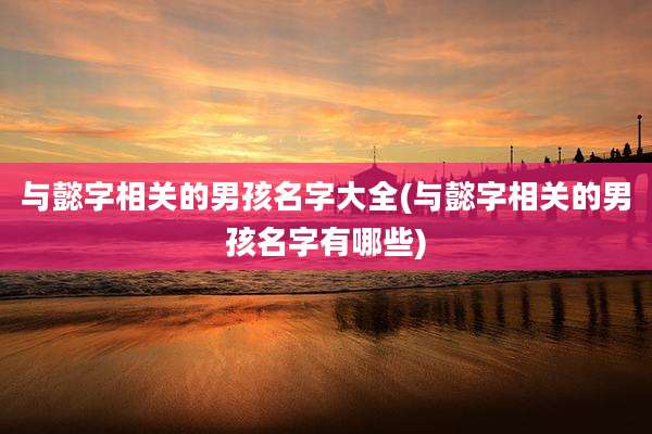 与懿字相关的男孩名字大全(与懿字相关的男孩名字有哪些)