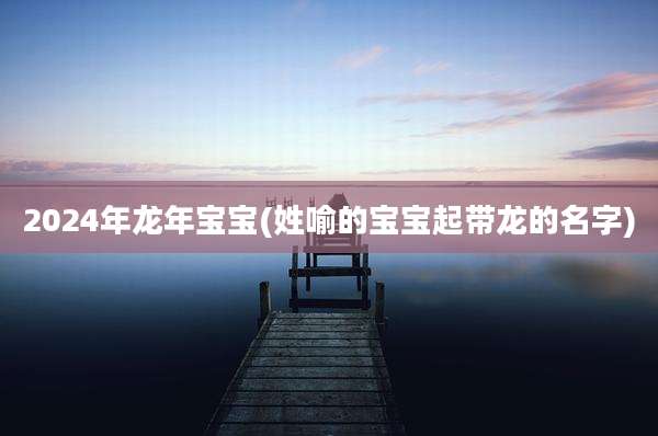 2024年龙年宝宝(姓喻的宝宝起带龙的名字)