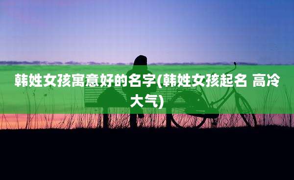 韩姓女孩寓意好的名字(韩姓女孩起名 高冷大气)