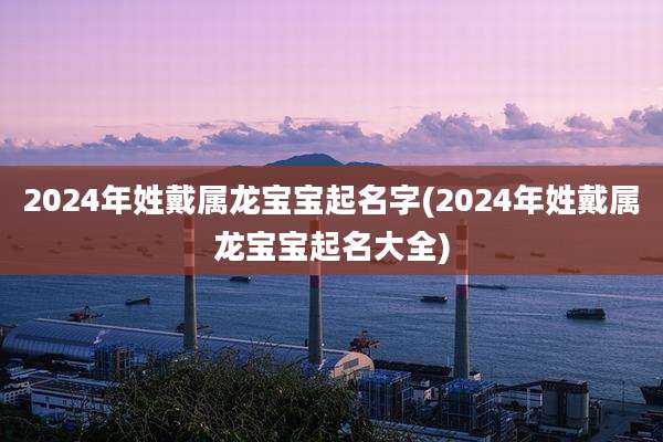 2024年姓戴属龙宝宝起名字(2024年姓戴属龙宝宝起名大全)