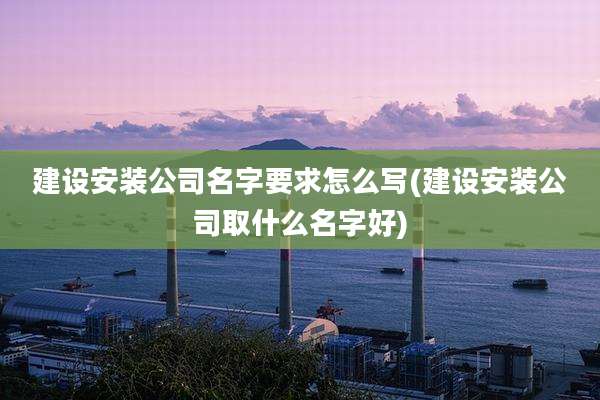 建设安装公司名字要求怎么写(建设安装公司取什么名字好)