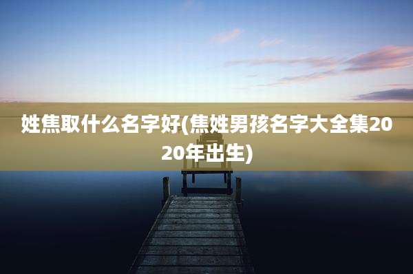 姓焦取什么名字好(焦姓男孩名字大全集2020年出生)