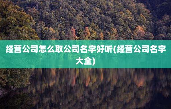 经营公司怎么取公司名字好听(经营公司名字大全)