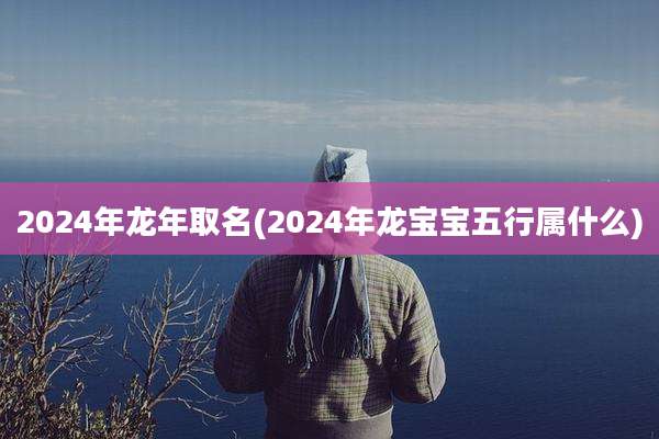 2024年龙年取名(2024年龙宝宝五行属什么)