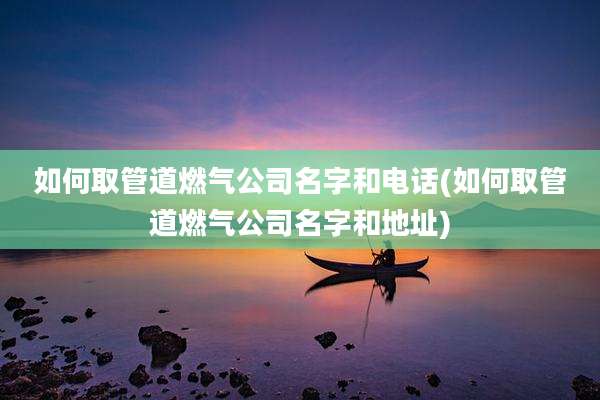 如何取管道燃气公司名字和电话(如何取管道燃气公司名字和地址)