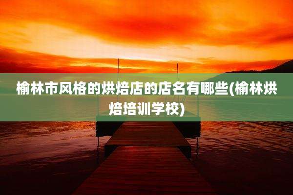 榆林市风格的烘焙店的店名有哪些(榆林烘焙培训学校)