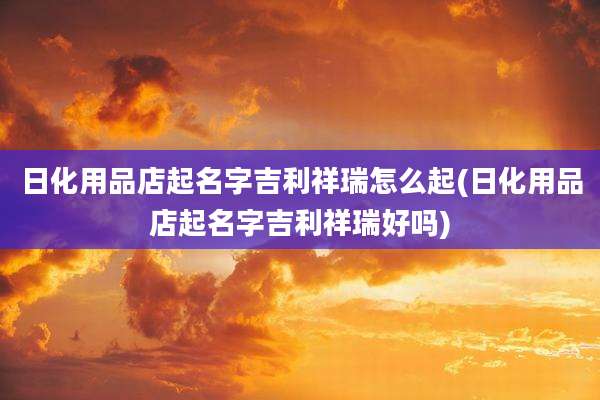 日化用品店起名字吉利祥瑞怎么起(日化用品店起名字吉利祥瑞好吗)