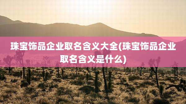 珠宝饰品企业取名含义大全(珠宝饰品企业取名含义是什么)