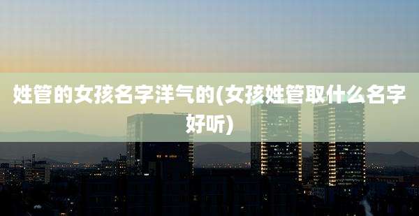 姓管的女孩名字洋气的(女孩姓管取什么名字好听)