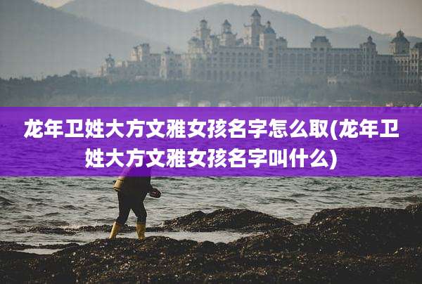 龙年卫姓大方文雅女孩名字怎么取(龙年卫姓大方文雅女孩名字叫什么)