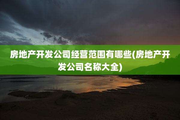 房地产开发公司经营范围有哪些(房地产开发公司名称大全)